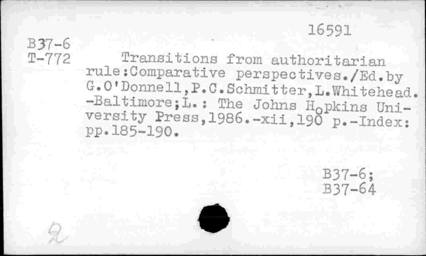 ﻿B37-6
T-772
16591
Transitions from authoritarian rule :Comparative perspectives./Ed.by G»0’Donnell,P.C.Schmitter,L.Whitehead. -Baltimore;L.: The Johns Hopkins Uni-ppf185^190eSS’1986’“Xli’19° p*"Index:
B37-6;
B37-64